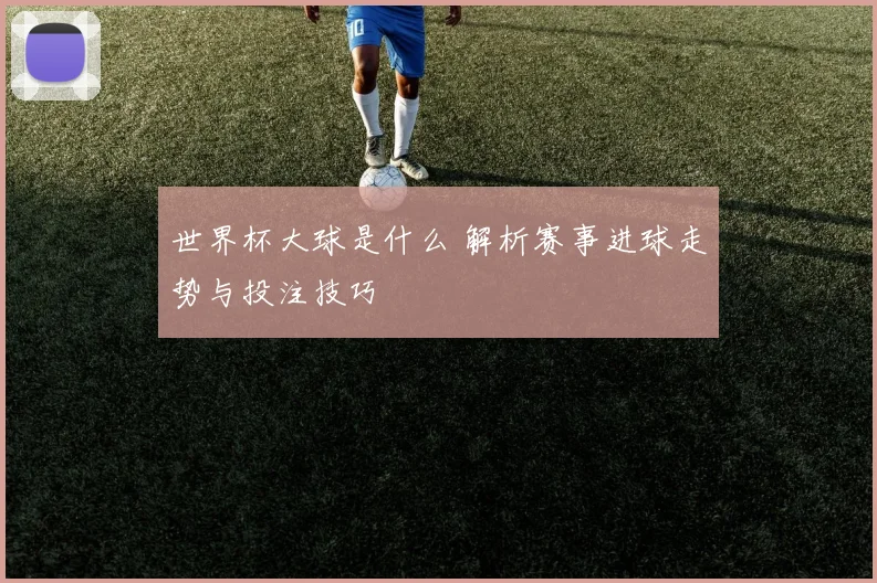 世界杯大球是什么 解析赛事进球走势与投注技巧