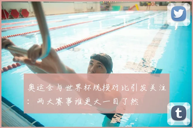 奥运会与世界杯规模对比引发关注:两大赛事谁更大一目了然