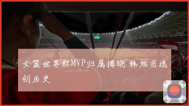 女篮世界杯MVP归属揭晓 韩旭当选创历史