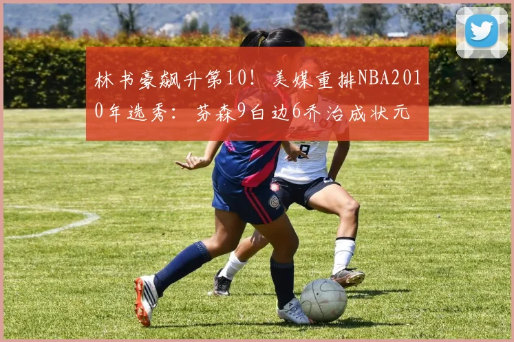林书豪飙升第10!美媒重排NBA2010年选秀:芬森9白边6乔治成状元