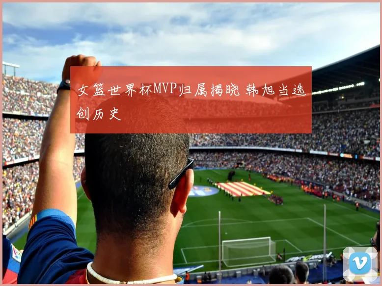 女篮世界杯MVP归属揭晓 韩旭当选创历史