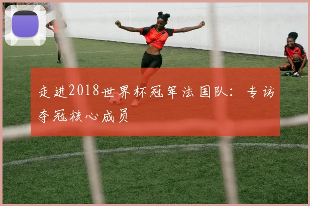 走进2018世界杯冠军法国队：专访夺冠核心成员